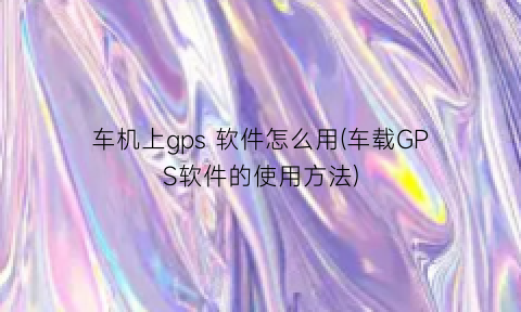 车机上gps软件怎么用(车载GPS软件的使用方法)